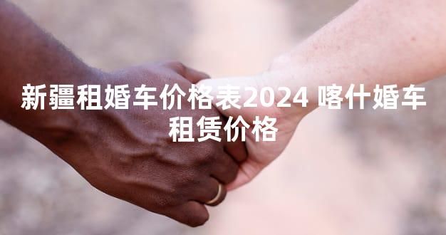 新疆租婚车价格表2024 喀什婚车租赁价格